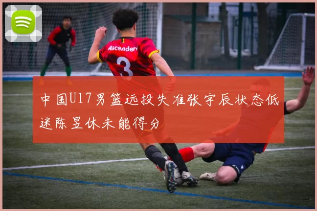 中国U17男篮远投失准张宇辰状态低迷陈昱休未能得分