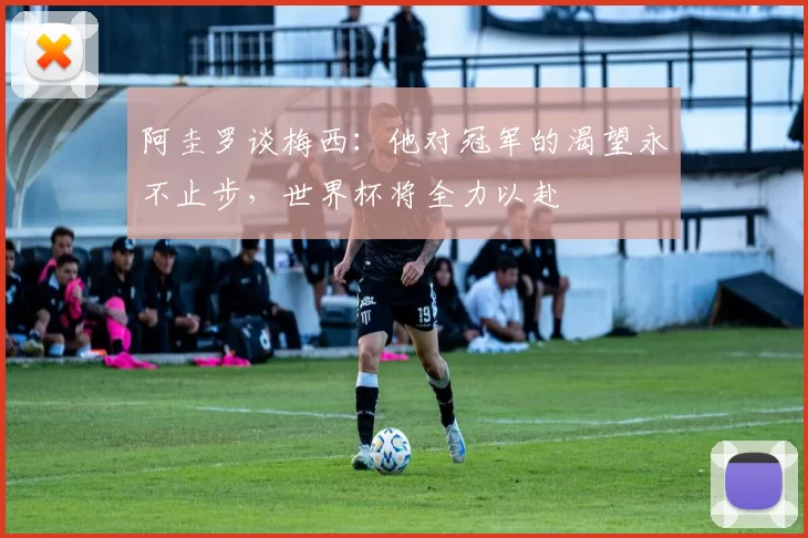 阿圭罗谈梅西：他对冠军的渴望永不止步，世界杯将全力以赴