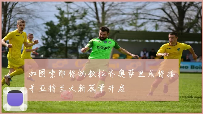 加图索即将执教拉齐奥萨里或将接手亚特兰大新篇章开启