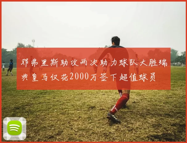 邓弗里斯助攻两次助力球队大胜瑞典皇马仅花2000万签下超值球员