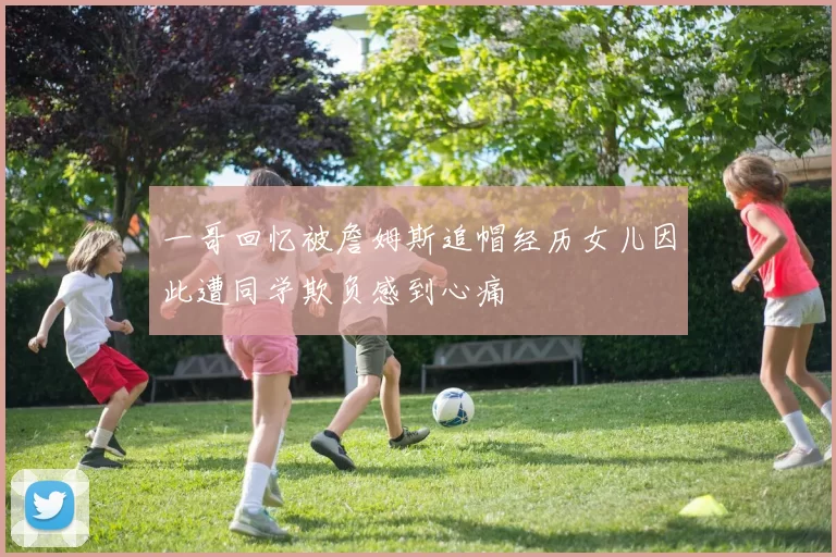 一哥回忆被詹姆斯追帽经历女儿因此遭同学欺负感到心痛