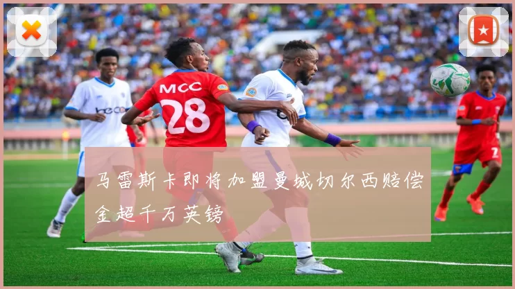 马雷斯卡即将加盟曼城切尔西赔偿金超千万英镑