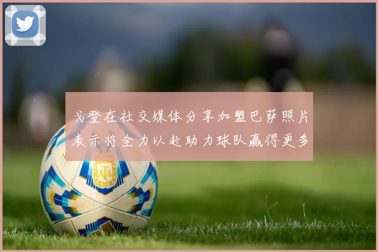 戈登在社交媒体分享加盟巴萨照片表示将全力以赴助力球队赢得更多荣誉
