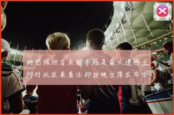 姆巴佩坦言未能夺冠是最大遗憾主帅对此发表看法却拒绝出席发布会