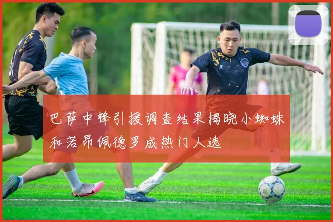 巴萨中锋引援调查结果揭晓小蜘蛛和若昂佩德罗成热门人选