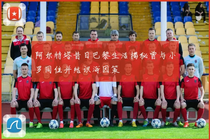阿尔特塔昔日巴黎生活揭秘曾与小罗同住并结识海因策