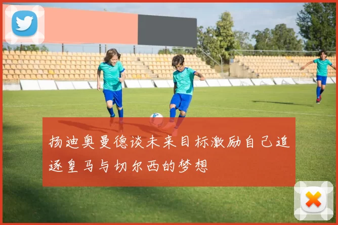 扬迪奥曼德谈未来目标激励自己追逐皇马与切尔西的梦想