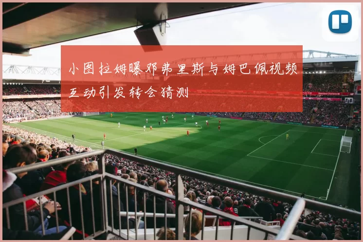 小图拉姆曝邓弗里斯与姆巴佩视频互动引发转会猜测