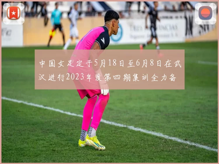 中国女足定于5月18日至6月8日在武汉进行2023年度第四期集训全力备战国际赛事