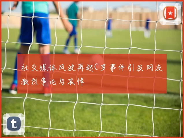 社交媒体风波再起C罗事件引发网友激烈争论与哀悼