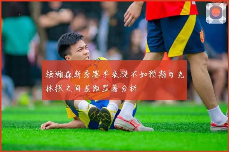 杨瀚森新秀赛季表现不如预期与克林根之间差距显著分析