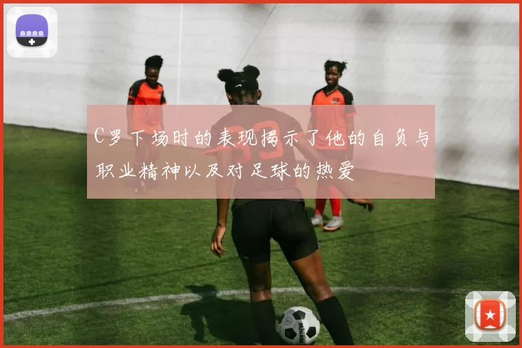 C罗下场时的表现揭示了他的自负与职业精神以及对足球的热爱