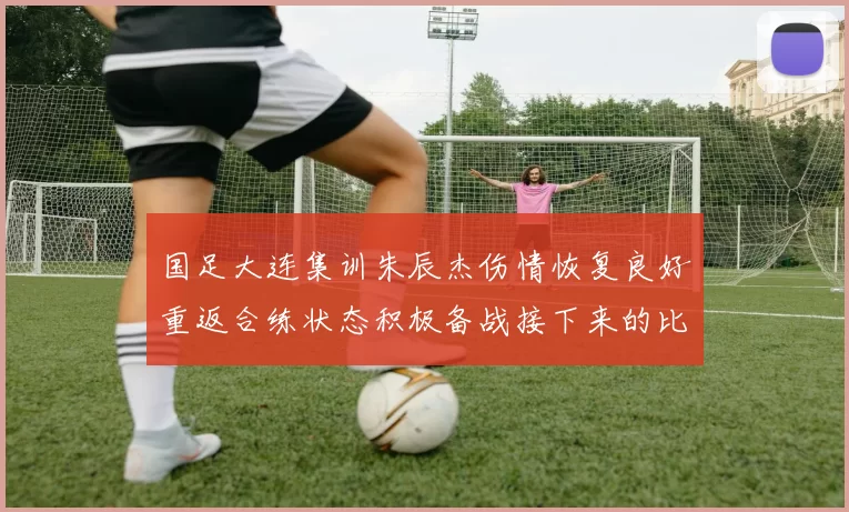 国足大连集训朱辰杰伤情恢复良好重返合练状态积极备战接下来的比赛