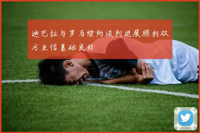 迪巴拉与罗马续约谈判进展顺利双方互信基础良好