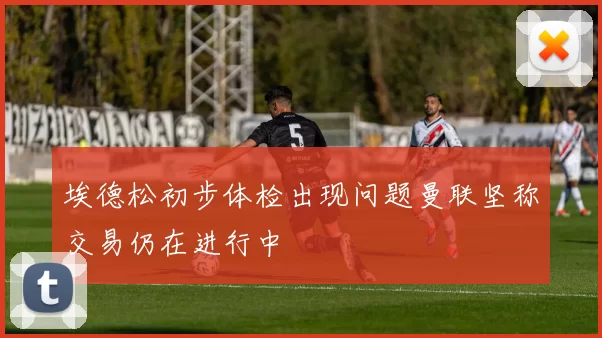 埃德松初步体检出现问题曼联坚称交易仍在进行中