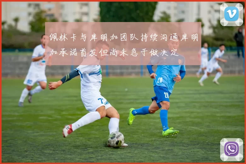 佩林卡与库明加团队持续沟通库明加承诺首发但尚未急于做决定