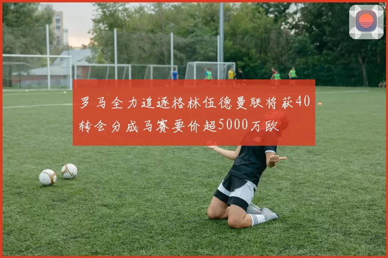 罗马全力追逐格林伍德曼联将获40转会分成马赛要价超5000万欧