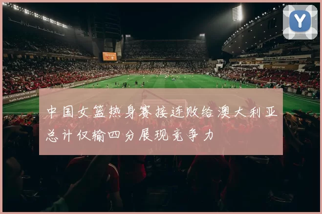 中国女篮热身赛接连败给澳大利亚总计仅输四分展现竞争力