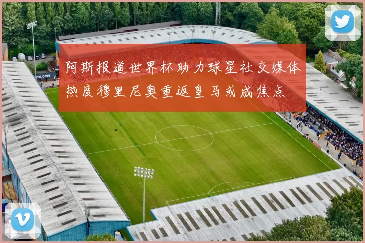 阿斯报道世界杯助力球星社交媒体热度穆里尼奥重返皇马或成焦点