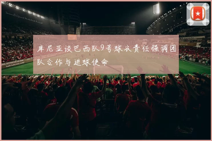 库尼亚谈巴西队9号球衣责任强调团队合作与进球使命