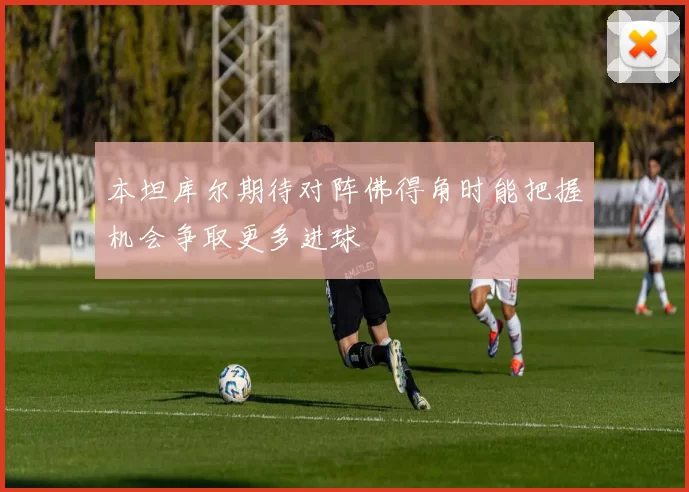 本坦库尔期待对阵佛得角时能把握机会争取更多进球